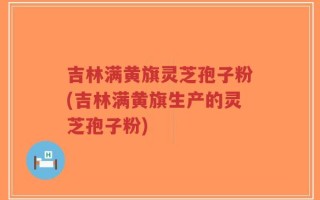 吉林满黄旗灵芝孢子粉(吉林满黄旗生产的灵芝孢子粉)