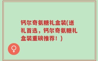 钙尔奇氨糖礼盒装(送礼首选，钙尔奇氨糖礼盒装重磅推荐！)
