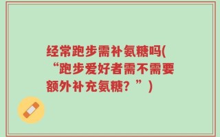 经常跑步需补氨糖吗(“跑步爱好者需不需要额外补充氨糖？”)