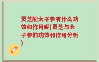 灵芝配太子参有什么功效和作用呢(灵芝与太子参的功效和作用分析)