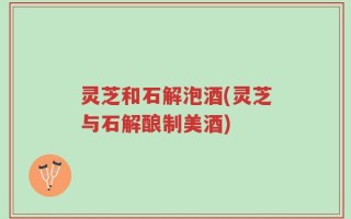 灵芝和石解泡酒(灵芝与石解酿制美酒)