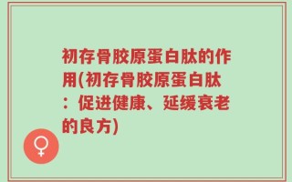 初存骨胶原蛋白肽的作用(初存骨胶原蛋白肽：促进健康、延缓衰老的良方)