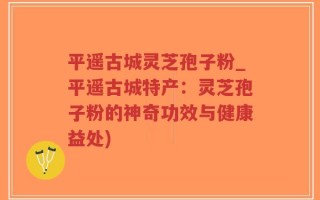 平遥古城灵芝孢子粉_平遥古城特产：灵芝孢子粉的神奇功效与健康益处)