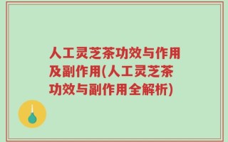 人工灵芝茶功效与作用及副作用(人工灵芝茶功效与副作用全解析)