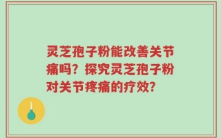 灵芝孢子粉能改善关节痛吗？探究灵芝孢子粉对关节疼痛的疗效？