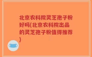 北京农科院灵芝孢子粉好吗(北京农科院出品的灵芝孢子粉值得推荐)