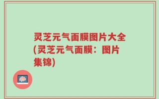 灵芝元气面膜图片大全(灵芝元气面膜：图片集锦)