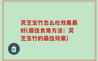 灵芝玉竹怎么吃效果最好(最佳食用方法：灵芝玉竹的最佳效果)