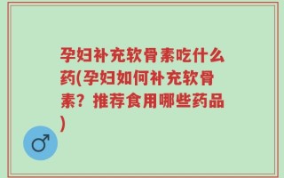 孕妇补充软骨素吃什么药(孕妇如何补充软骨素？推荐食用哪些药品)