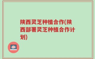 陕西灵芝种植合作(陕西部署灵芝种植合作计划)