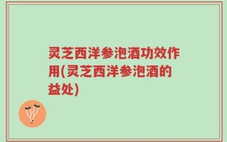 灵芝西洋参泡酒功效作用(灵芝西洋参泡酒的益处)