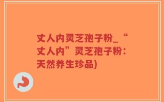 丈人内灵芝孢子粉_“丈人内”灵芝孢子粉：天然养生珍品)