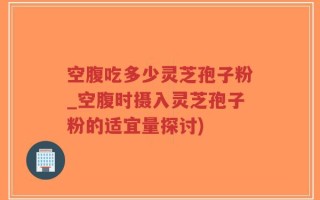 空腹吃多少灵芝孢子粉_空腹时摄入灵芝孢子粉的适宜量探讨)