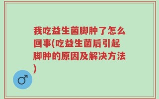 我吃益生菌脚肿了怎么回事(吃益生菌后引起脚肿的原因及解决方法)