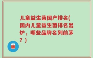 儿童益生菌国产排名(国内儿童益生菌排名出炉，哪些品牌名列前茅？)