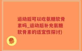 运动后可以吃氨糖软骨素吗_运动后补充氨糖软骨素的适宜性探讨)
