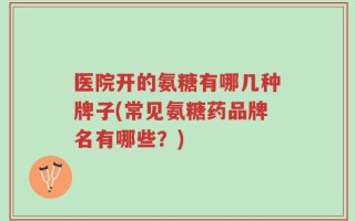 医院开的氨糖有哪几种牌子(常见氨糖药品牌名有哪些？)