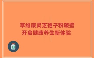 草维康灵芝孢子粉破壁 开启健康养生新体验