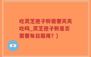 吃灵芝孢子粉需要天天吃吗_灵芝孢子粉是否需要每日服用？)