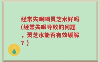 经常失眠喝灵芝水好吗(经常失眠导致的问题，灵芝水能否有效缓解？)
