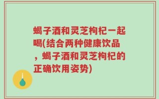 蝎子酒和灵芝枸杞一起喝(结合两种健康饮品，蝎子酒和灵芝枸杞的正确饮用姿势)