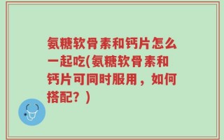 氨糖软骨素和钙片怎么一起吃(氨糖软骨素和钙片可同时服用，如何搭配？)