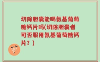 切除胆囊能喝氨基葡萄糖钙片吗(切除胆囊者可否服用氨基葡萄糖钙片？)