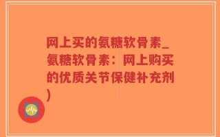 网上买的氨糖软骨素_氨糖软骨素：网上购买的优质关节保健补充剂)