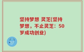 坚持梦想 灵芝(坚持梦想，不止灵芝：50岁成功创业)