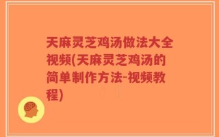 天麻灵芝鸡汤做法大全视频(天麻灵芝鸡汤的简单制作方法-视频教程)