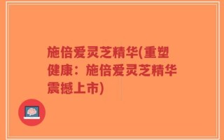 施倍爱灵芝精华(重塑健康：施倍爱灵芝精华震撼上市)