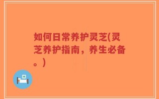 如何日常养护灵芝(灵芝养护指南，养生必备。)