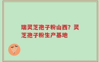 瑞灵芝孢子粉山西？灵芝孢子粉生产基地