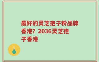 最好的灵芝孢子粉品牌香港？2036灵芝孢子香港