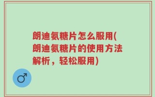 朗迪氨糖片怎么服用(朗迪氨糖片的使用方法解析，轻松服用)