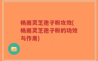 杨雨灵芝孢子粉攻效(杨雨灵芝孢子粉的功效与作用)