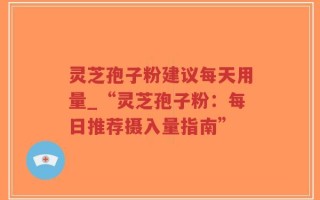 灵芝孢子粉建议每天用量_“灵芝孢子粉：每日推荐摄入量指南”