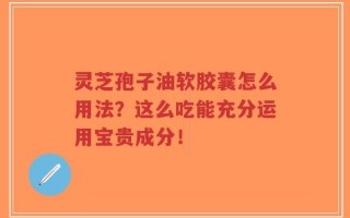 灵芝孢子油软胶囊怎么用法？这么吃能充分运用宝贵成分！