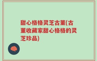 甜心格格灵芝古董(古董收藏家甜心格格的灵芝珍品)