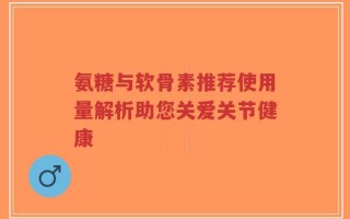 氨糖与软骨素推荐使用量解析助您关爱关节健康