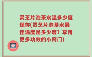 灵芝片泡茶水温多少度保存(灵芝片泡茶水最佳温度是多少度？享用更多功效的小窍门)