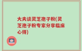 大夫谈灵芝孢子粉(灵芝孢子粉专家分享临床心得)