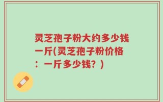 灵芝孢子粉大约多少钱一斤(灵芝孢子粉价格：一斤多少钱？)
