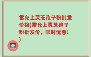 雷允上灵芝孢子粉批发价格(雷允上灵芝孢子粉批发价，限时优惠！)