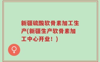 新疆硫酸软骨素加工生产(新疆生产软骨素加工中心开业！)