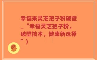 幸福来灵芝孢子粉破壁_“幸福灵芝孢子粉，破壁技术，健康新选择”)