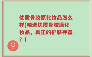 优质骨胶原化妆品怎么样(精选优质骨胶原化妆品，真正的护肤神器？)