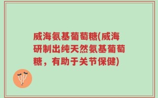 威海氨基葡萄糖(威海研制出纯天然氨基葡萄糖，有助于关节保健)