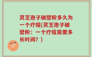 灵芝孢子破壁粉多久为一个疗程(灵芝孢子破壁粉：一个疗程需要多长时间？)