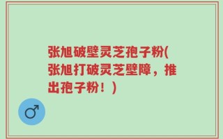 张旭破壁灵芝孢子粉(张旭打破灵芝壁障，推出孢子粉！)